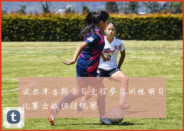 波尔津吉斯今日全程参与训练明日比赛出战仍待观察