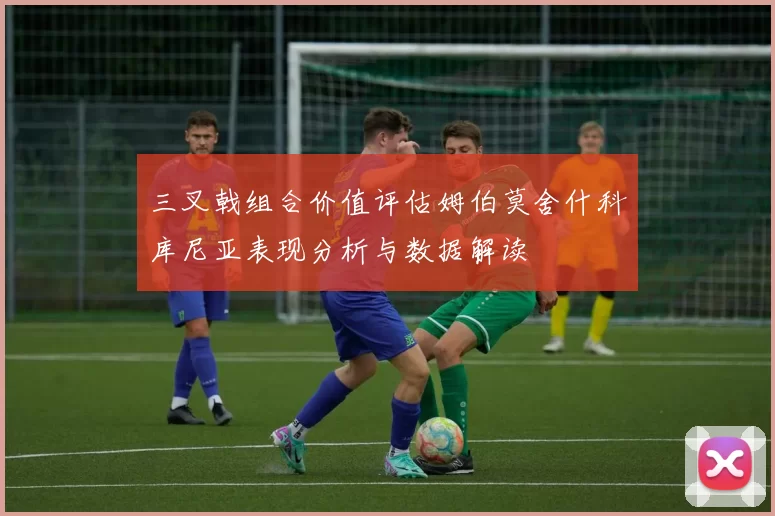 三叉戟组合价值评估姆伯莫舍什科库尼亚表现分析与数据解读
