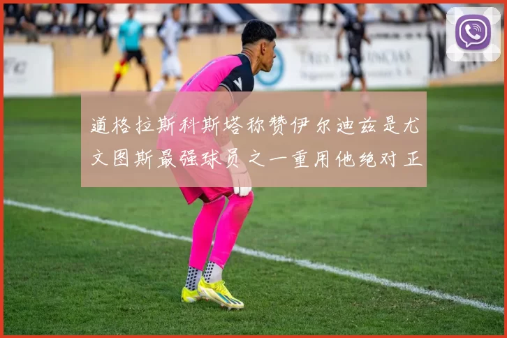 道格拉斯科斯塔称赞伊尔迪兹是尤文图斯最强球员之一重用他绝对正确