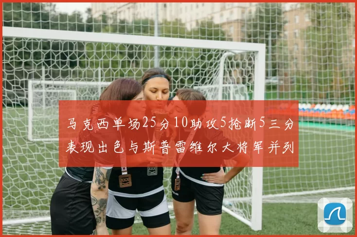 马克西单场25分10助攻5抢断5三分表现出色与斯普雷维尔大将军并列NBA历史第一