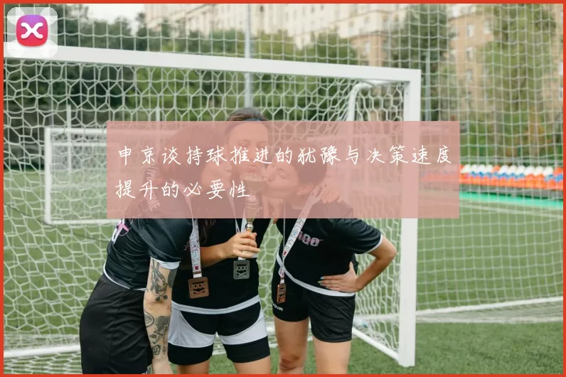 申京谈持球推进的犹豫与决策速度提升的必要性