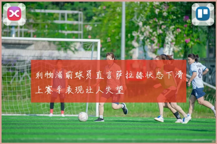 利物浦前球员直言萨拉赫状态下滑上赛季表现让人失望