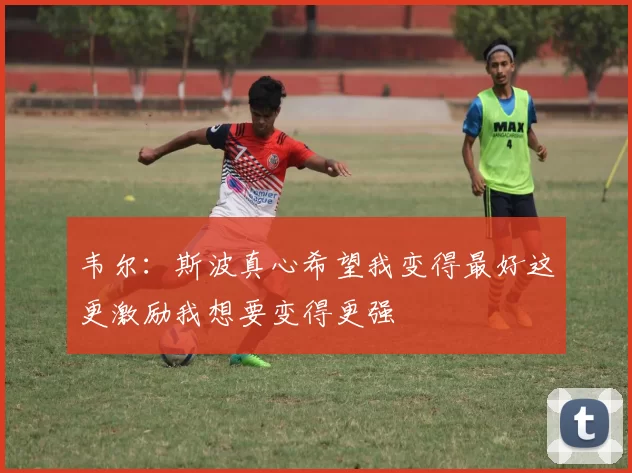 韦尔：斯波真心希望我变得最好这更激励我想要变得更强